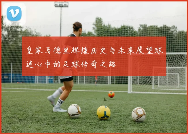 皇家马德里辉煌历史与未来展望球迷心中的足球传奇之路