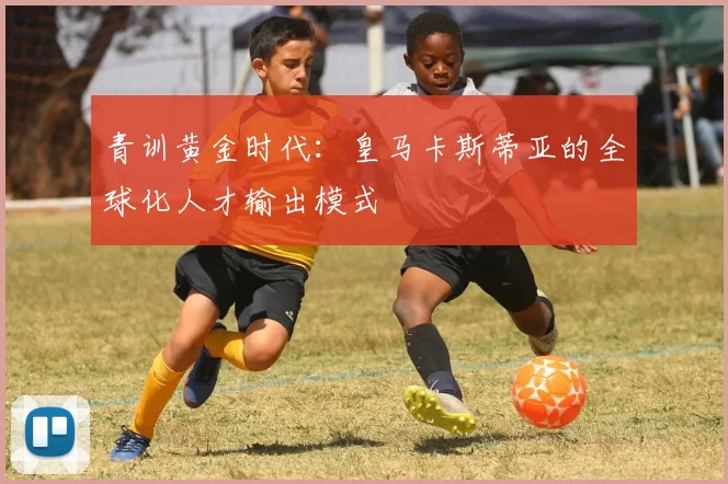 青训黄金时代：皇马卡斯蒂亚的全球化人才输出模式