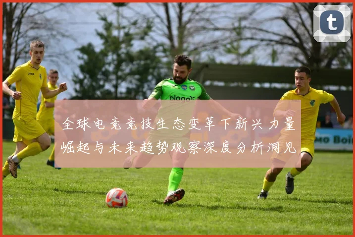 全球电竞竞技生态变革下新兴力量崛起与未来趋势观察深度分析洞见