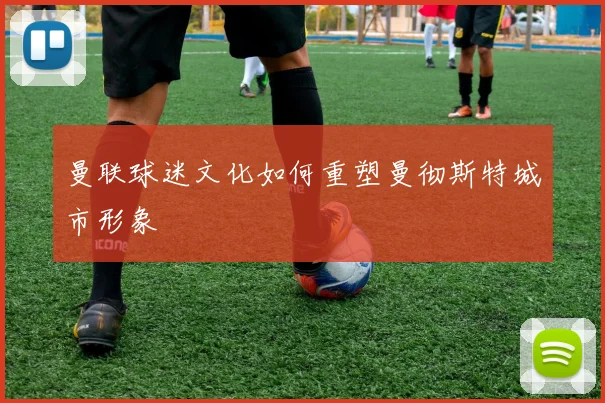 曼联球迷文化如何重塑曼彻斯特城市形象