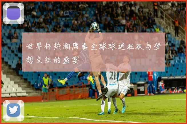 世界杯热潮席卷全球球迷狂欢与梦想交织的盛宴