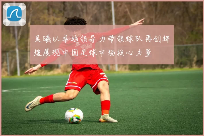 吴曦以卓越领导力带领球队再创辉煌展现中国足球中场核心力量