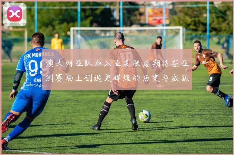 澳大利亚队加入亚足联后期待在亚洲赛场上创造更辉煌的历史与成就