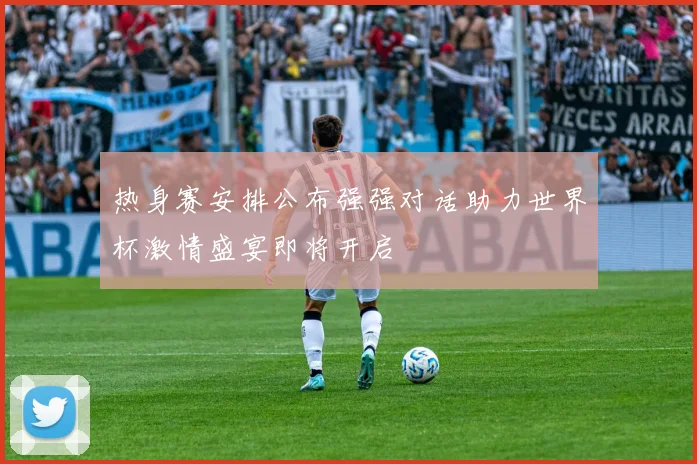 热身赛安排公布强强对话助力世界杯激情盛宴即将开启