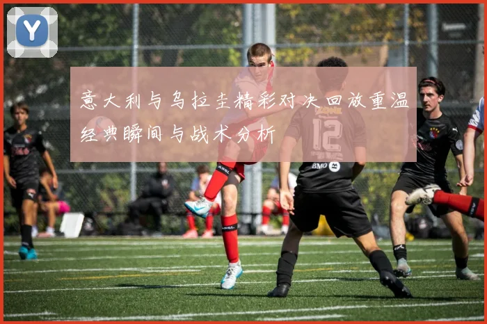 意大利与乌拉圭精彩对决回放重温经典瞬间与战术分析