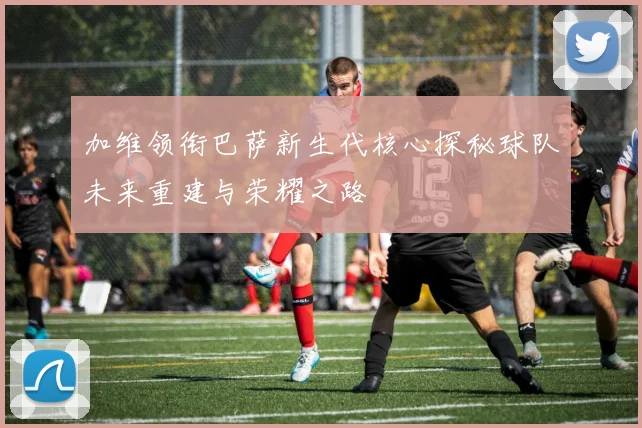 加维领衔巴萨新生代核心探秘球队未来重建与荣耀之路