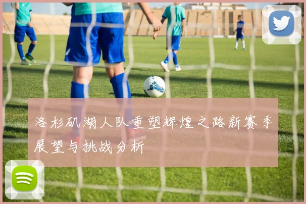 洛杉矶湖人队重塑辉煌之路新赛季展望与挑战分析