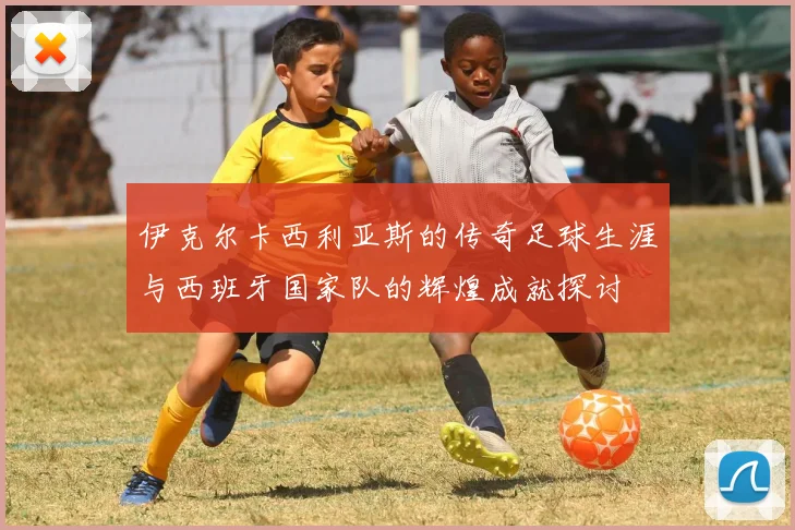 伊克尔卡西利亚斯的传奇足球生涯与西班牙国家队的辉煌成就探讨