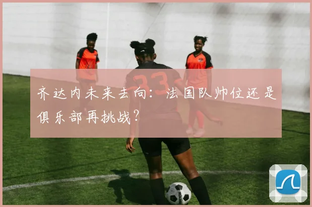 齐达内未来去向：法国队帅位还是俱乐部再挑战？